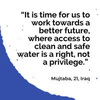 “It is time for us to work towards a better future, where access to clean and safe water is a right, not a privilege.”   Mujtaba, 21, Iraq 