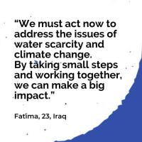 “We must act now to address the issues of water scarcity and climate change. By taking small steps and working together, we can make a big impact.”   Fatima, 23, Iraq 